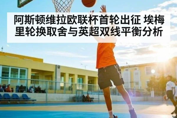 阿斯顿维拉欧联杯首轮出征 埃梅里轮换取舍与英超双线平衡分析