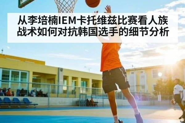 从李培楠IEM卡托维兹比赛看人族战术如何对抗韩国选手的细节分析